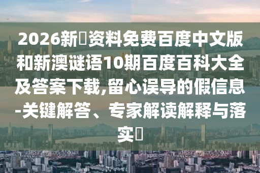 2026新奧资料免费百度中文版和新澳谜语10期百度百科大全及答案下载,留心误导的假信息-关键解答、专家解读解释与落实​