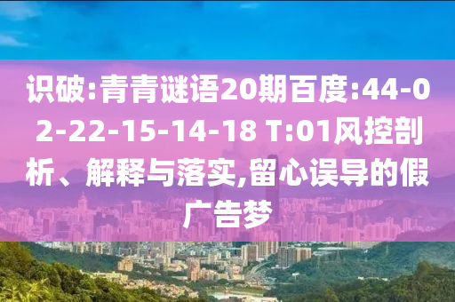 识破:青青谜语20期百度:44-02-22-15-14-18 T:01风控剖析、解释与落实,留心误导的假广告梦