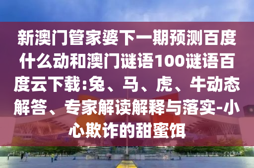 新澳门管家婆下一期预测百度什么动和澳门谜语100谜语百度云下载:兔、马、虎、牛动态解答、专家解读解释与落实-小心欺诈的甜蜜饵