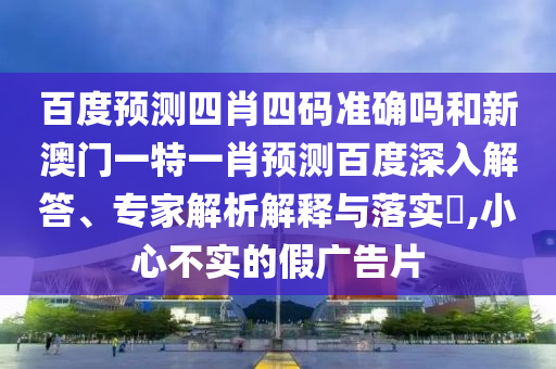 百度预测四肖四码准确吗和新澳门一特一肖预测百度深入解答、专家解析解释与落实​,小心不实的假广告片
