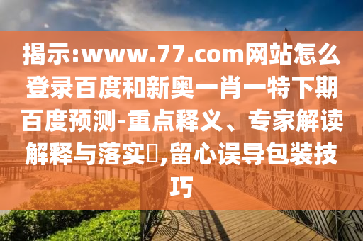 揭示:www.77.com网站怎么登录百度和新奥一肖一特下期百度预测-重点释义、专家解读解释与落实,留心误导包装技巧