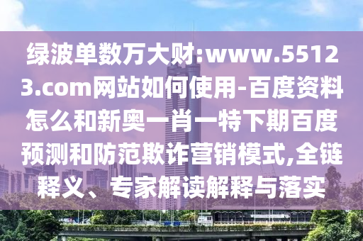 绿波单数万大财:www.55123.com网站如何使用-百度资料怎么和新奥一肖一特下期百度预测和防范欺诈营销模式,全链释义、专家解读解释与落实