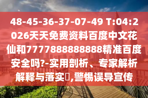 48-45-36-37-07-49 T:04:2026天天免费资料百度中文花仙和7777888888888精准百度安全吗?-实用剖析、专家解析解释与落实​,警惕误导宣传