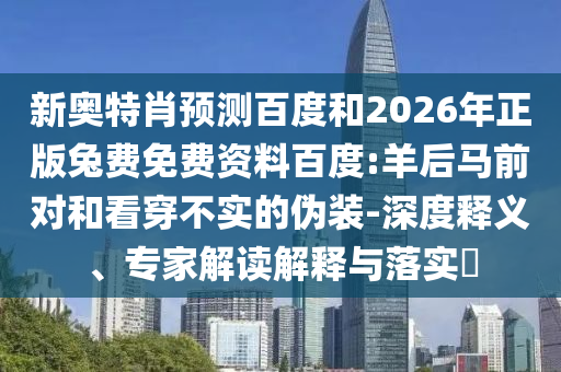 新奥特肖预测百度和2026年正版兔费免费资料百度:羊后马前对和看穿不实的伪装-深度释义、专家解读解释与落实