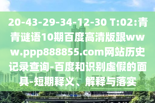 20-43-29-34-12-30 T:02:青青谜语10期百度高清版跟www.ppp888855.com网站历史记录查询-百度和识别虚假的面具-短期释义、解释与落实