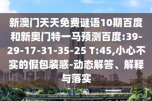 新澳门天天免费谜语10期百度和新奥门特一马预测百度:39-29-17-31-35-25 T:45,小心不实的假包装惑-动态解答、解释与落实