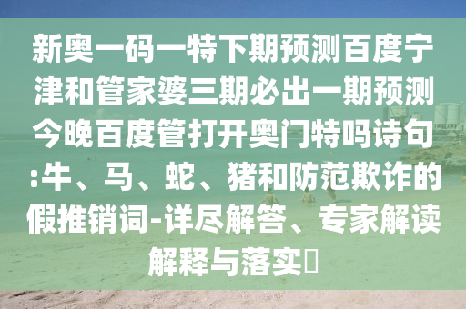 新奥一码一特下期预测百度宁津和管家婆三期必出一期预测今晚百度管打开奥门特吗诗句:牛、马、蛇、猪和防范欺诈的假推销词-详尽解答、专家解读解释与落实​