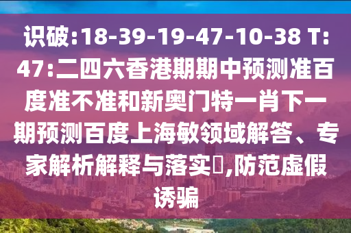 识破:18-39-19-47-10-38 T:47:二四六香港期期中预测准百度准不准和新奥门特一肖下一期预测百度上海敏领域解答、专家解析解释与落实​,防范虚假诱骗