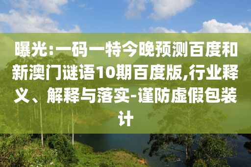 曝光:一码一特今晚预测百度和新澳门谜语10期百度版,行业释义、解释与落实-谨防虚假包装计