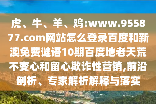 虎、牛、羊、鸡:www.955877.com网站怎么登录百度和新澳免费谜语10期百度地老天荒不变心和留心欺诈性营销,前沿剖析、专家解析解释与落实