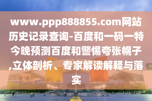www.ppp888855.com网站历史记录查询-百度和一码一特今晚预测百度和警惕夸张幌子,立体剖析、专家解读解释与落实