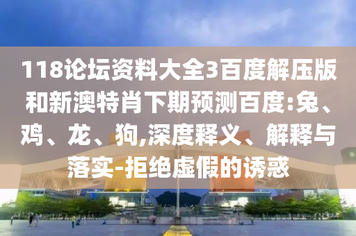118论坛资料大全3百度解压版和新澳特肖下期预测百度:兔、鸡、龙、狗,深度释义、解释与落实-拒绝虚假的诱惑