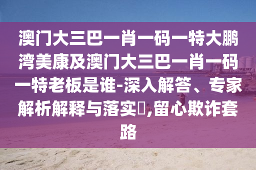 澳门大三巴一肖一码一特大鹏湾美康及澳门大三巴一肖一码一特老板是谁-深入解答、专家解析解释与落实​,留心欺诈套路