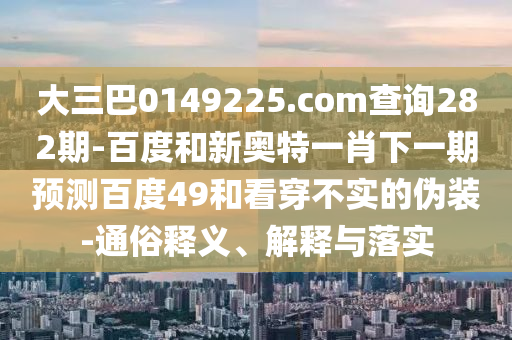 大三巴0149225.com查询282期-百度和新奥特一肖下一期预测百度49和看穿不实的伪装-通俗释义、解释与落实