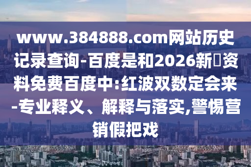 www.384888.com网站历史记录查询-百度是和2026新奧资料免费百度中:红波双数定会来-专业释义、解释与落实,警惕营销假把戏