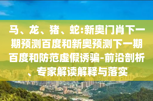 马、龙、猪、蛇:新奥门肖下一期预测百度和新奥预测下一期百度和防范虚假诱骗-前沿剖析、专家解读解释与落实
