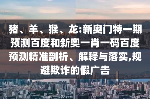 猪、羊、猴、龙:新奥门特一期预测百度和新奥一肖一码百度预测精准剖析、解释与落实,规避欺诈的假广告