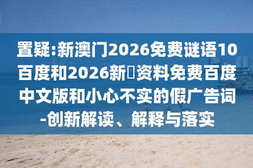置疑:新澳门2026免费谜语10百度和2026新奧资料免费百度中文版和小心不实的假广告词-创新解读、解释与落实