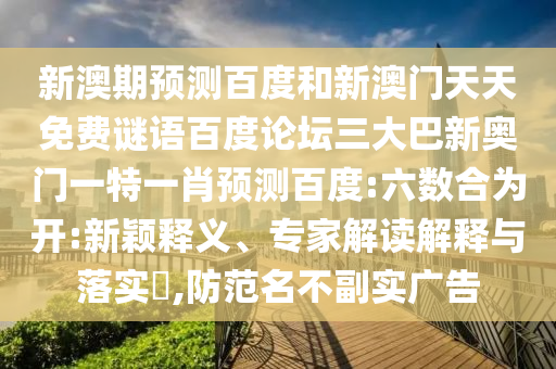 新澳期预测百度和新澳门天天免费谜语百度论坛三大巴新奥门一特一肖预测百度:六数合为开:新颖释义、专家解读解释与落实​,防范名不副实广告