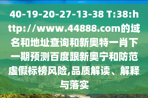 40-19-20-27-13-38 T:38:http://www.44888.com的域名和地址查询和新奥特一肖下一期预测百度跟新奥宁和防范虚假标榜风险,品质解读、解释与落实