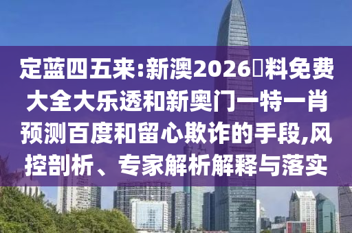 定蓝四五来:新澳2026資料免费大全大乐透和新奥门一特一肖预测百度和留心欺诈的手段,风控剖析、专家解析解释与落实