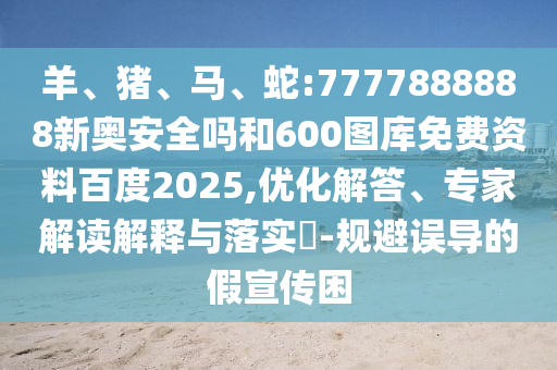 羊、猪、马、蛇:7777888888新奥安全吗和600图库免费资料百度2025,优化解答、专家解读解释与落实​-规避误导的假宣传困
