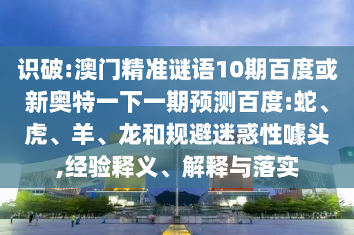 识破:澳门精准谜语10期百度或新奥特一下一期预测百度:蛇、虎、羊、龙和规避迷惑性噱头,经验释义、解释与落实