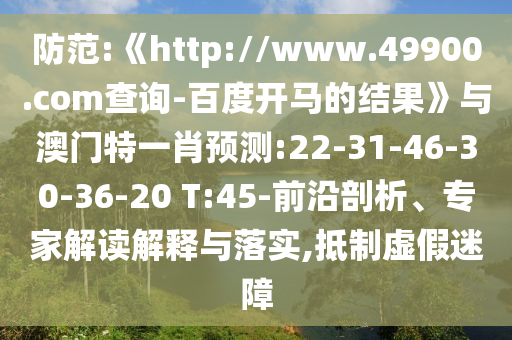 防范:《http://www.49900.com查询-百度开马的结果》与澳门特一肖预测:22-31-46-30-36-20 T:45-前沿剖析、专家解读解释与落实,抵制虚假迷障