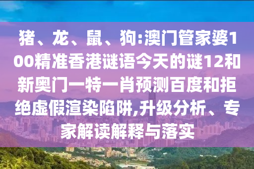 猪、龙、鼠、狗:澳门管家婆100精准香港谜语今天的谜12和新奥门一特一肖预测百度和拒绝虚假渲染陷阱,升级分析、专家解读解释与落实