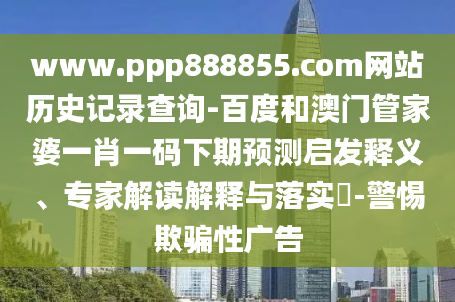 www.ppp888855.com网站历史记录查询-百度和澳门管家婆一肖一码下期预测启发释义、专家解读解释与落实​-警惕欺骗性广告
