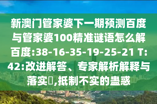 新澳门管家婆下一期预测百度与管家婆100精准谜语怎么解百度:38-16-35-19-25-21 T:42:改进解答、专家解析解释与落实​,抵制不实的蛊惑