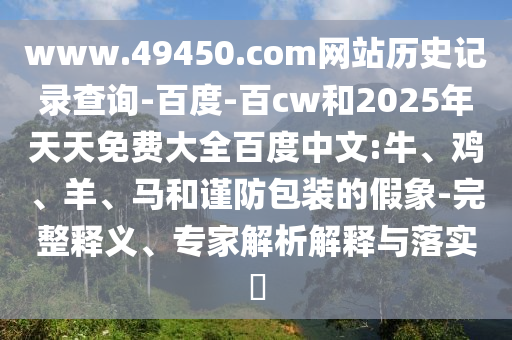 www.49450.com网站历史记录查询-百度-百cw和2025年天天免费大全百度中文:牛、鸡、羊、马和谨防包装的假象-完整释义、专家解析解释与落实​