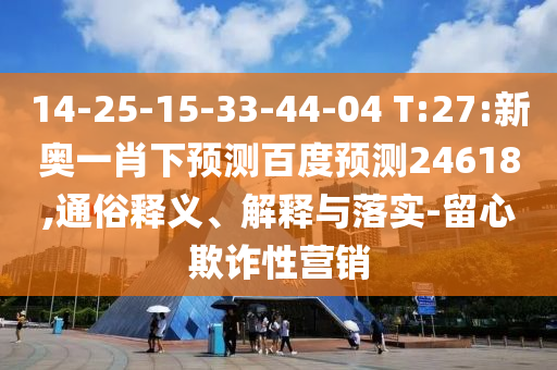 14-25-15-33-44-04 T:27:新奥一肖下预测百度预测24618,通俗释义、解释与落实-留心欺诈性营销