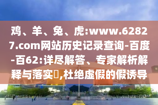 鸡、羊、兔、虎:www.62827.com网站历史记录查询-百度-百62:详尽解答、专家解析解释与落实​,杜绝虚假的假诱导