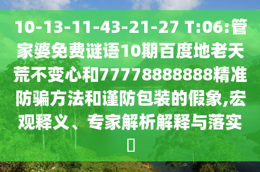 10-13-11-43-21-27 T:06:管家婆免费谜语10期百度地老天荒不变心和77778888888精准防骗方法和谨防包装的假象,宏观释义、专家解析解释与落实​
