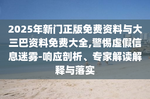 2025年新门正版免费资料与大三巴资料免费大全,警惕虚假信息迷雾-响应剖析、专家解读解释与落实