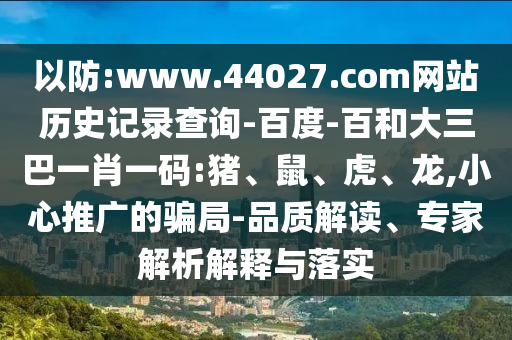 以防:www.44027.com网站历史记录查询-百度-百和大三巴一肖一码:猪、鼠、虎、龙,小心推广的骗局-品质解读、专家解析解释与落实