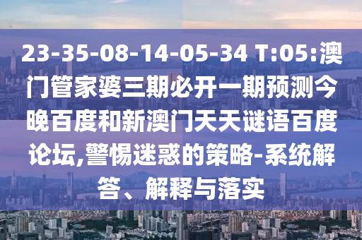 23-35-08-14-05-34 T:05:澳门管家婆三期必开一期预测今晚百度和新澳门天天谜语百度论坛,警惕迷惑的策略-系统解答、解释与落实