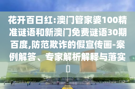 花开百日红:澳门管家婆100精准谜语和新澳门免费谜语30期百度,防范欺诈的假宣传画-案例解答、专家解析解释与落实