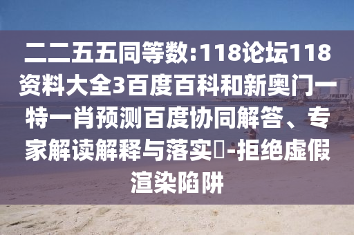 二二五五同等数:118论坛118资料大全3百度百科和新奥门一特一肖预测百度协同解答、专家解读解释与落实-拒绝虚假渲染陷阱