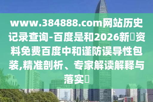 www.384888.com网站历史记录查询-百度是和2026新奧资料免费百度中和谨防误导性包装,精准剖析、专家解读解释与落实​