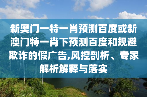 新奥门一特一肖预测百度或新澳门特一肖下预测百度和规避欺诈的假广告,风控剖析、专家解析解释与落实