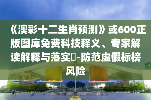 《澳彩十二生肖预测》或600正版图库免费科技释义、专家解读解释与落实-防范虚假标榜风险