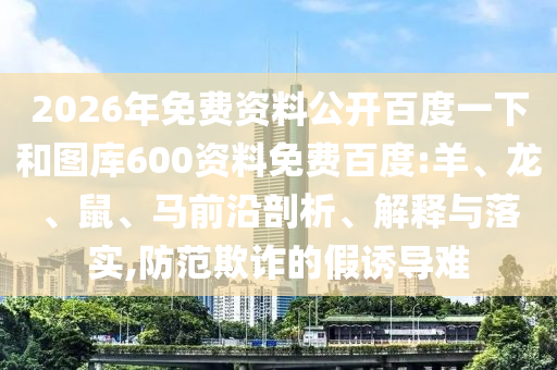 2026年免费资料公开百度一下和图库600资料免费百度:羊、龙、鼠、马前沿剖析、解释与落实,防范欺诈的假诱导难