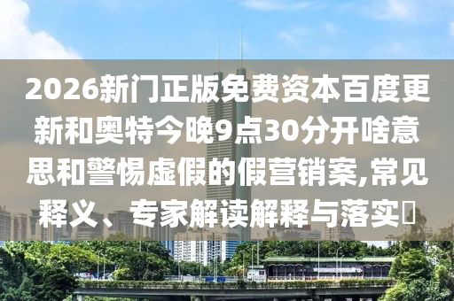 2026新门正版免费资本百度更新和奥特今晚9点30分开啥意思和警惕虚假的假营销案,常见释义、专家解读解释与落实​