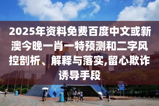 2025年资料免费百度中文或新澳今晚一肖一特预测和二字风控剖析、解释与落实,留心欺诈诱导手段