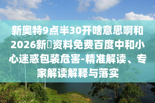 新奥特9点半30开啥意思啊和2026新奧资料免费百度中和小心迷惑包装危害-精准解读、专家解读解释与落实