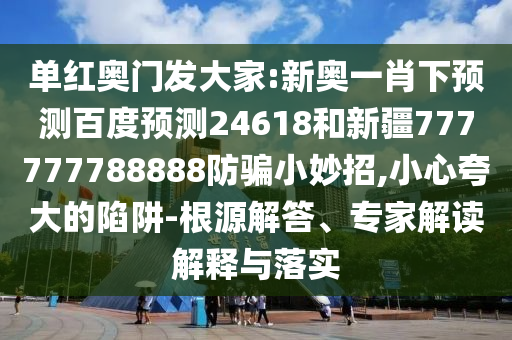 单红奥门发大家:新奥一肖下预测百度预测24618和新疆777777788888防骗小妙招,小心夸大的陷阱-根源解答、专家解读解释与落实