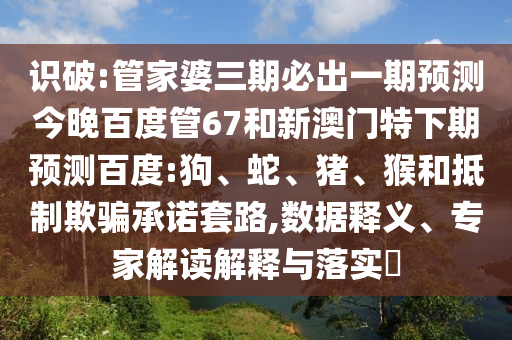 识破:管家婆三期必出一期预测今晚百度管67和新澳门特下期预测百度:狗、蛇、猪、猴和抵制欺骗承诺套路,数据释义、专家解读解释与落实​