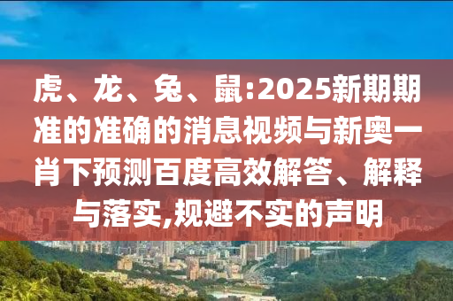 虎、龙、兔、鼠:2025新期期准的准确的消息视频与新奥一肖下预测百度高效解答、解释与落实,规避不实的声明